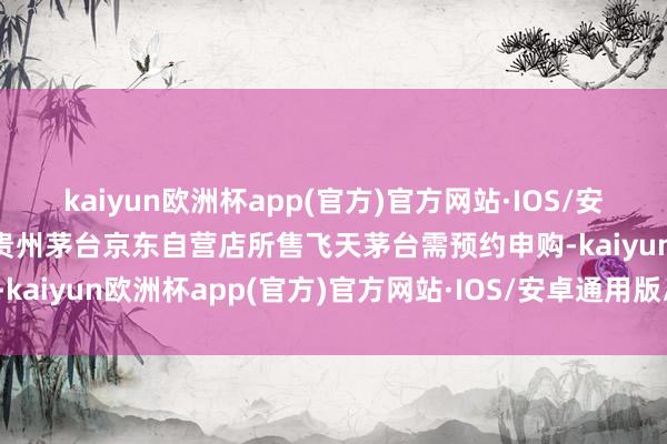 kaiyun欧洲杯app(官方)官方网站·IOS/安卓通用版/手机APP下载贵州茅台京东自营店所售飞天茅台需预约申购-kaiyun欧洲杯app(官方)官方网站·IOS/安卓通用版/手机APP下载