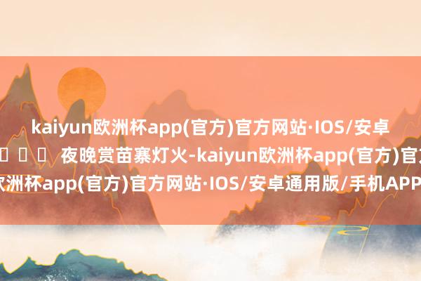 kaiyun欧洲杯app(官方)官方网站·IOS/安卓通用版/手机APP下载  🎉 夜晚赏苗寨灯火-kaiyun欧洲杯app(官方)官方网站·IOS/安卓通用版/手机APP下载