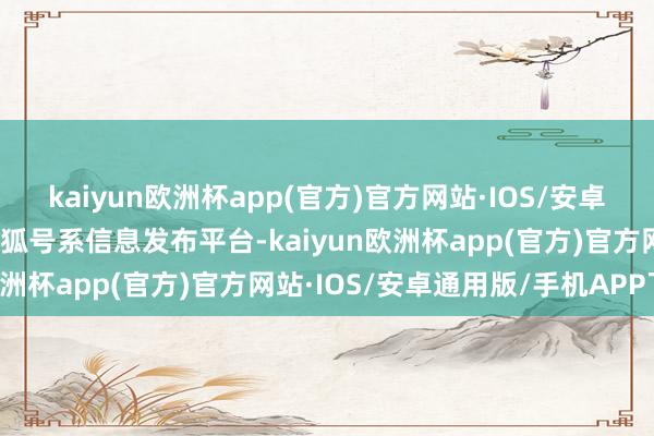 kaiyun欧洲杯app(官方)官方网站·IOS/安卓通用版/手机APP下载搜狐号系信息发布平台-kaiyun欧洲杯app(官方)官方网站·IOS/安卓通用版/手机APP下载