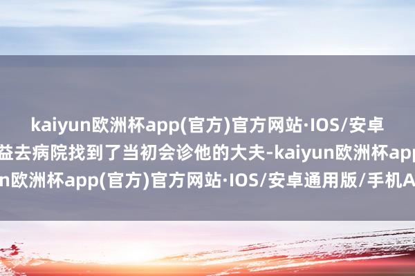 kaiyun欧洲杯app(官方)官方网站·IOS/安卓通用版/手机APP下载有益去病院找到了当初会诊他的大夫-kaiyun欧洲杯app(官方)官方网站·IOS/安卓通用版/手机APP下载