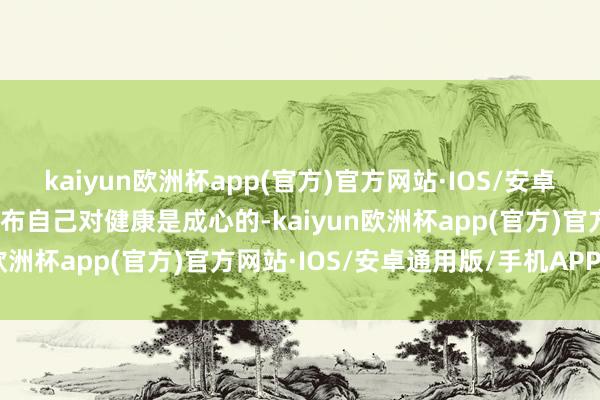 kaiyun欧洲杯app(官方)官方网站·IOS/安卓通用版/手机APP下载分布自己对健康是成心的-kaiyun欧洲杯app(官方)官方网站·IOS/安卓通用版/手机APP下载