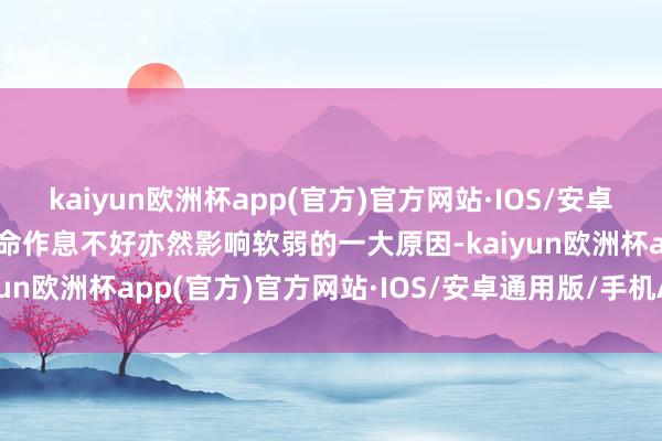 kaiyun欧洲杯app(官方)官方网站·IOS/安卓通用版/手机APP下载活命作息不好亦然影响软弱的一大原因-kaiyun欧洲杯app(官方)官方网站·IOS/安卓通用版/手机APP下载