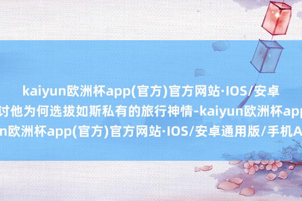 kaiyun欧洲杯app(官方)官方网站·IOS/安卓通用版/手机APP下载商讨他为何选拔如斯私有的旅行神情-kaiyun欧洲杯app(官方)官方网站·IOS/安卓通用版/手机APP下载