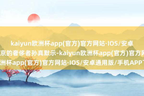 kaiyun欧洲杯app(官方)官方网站·IOS/安卓通用版/手机APP下载北京的奢侈者孙真默示-kaiyun欧洲杯app(官方)官方网站·IOS/安卓通用版/手机APP下载