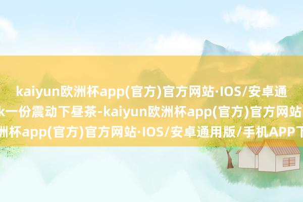 kaiyun欧洲杯app(官方)官方网站·IOS/安卓通用版/手机APP下载book一份震动下昼茶-kaiyun欧洲杯app(官方)官方网站·IOS/安卓通用版/手机APP下载