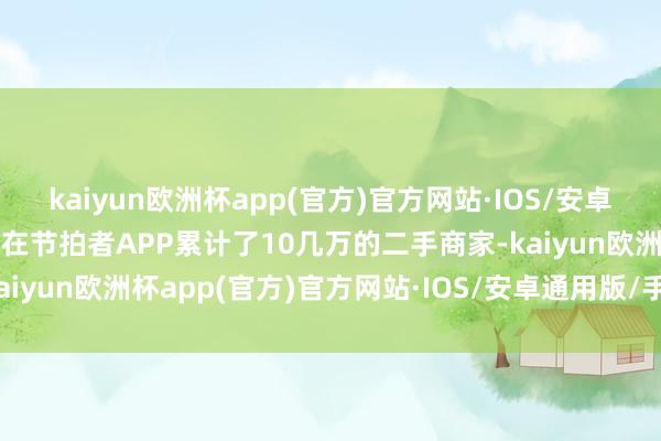 kaiyun欧洲杯app(官方)官方网站·IOS/安卓通用版/手机APP下载现在节拍者APP累计了10几万的二手商家-kaiyun欧洲杯app(官方)官方网站·IOS/安卓通用版/手机APP下载