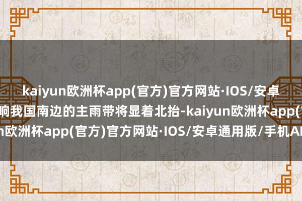 kaiyun欧洲杯app(官方)官方网站·IOS/安卓通用版/手机APP下载影响我国南边的主雨带将显着北抬-kaiyun欧洲杯app(官方)官方网站·IOS/安卓通用版/手机APP下载