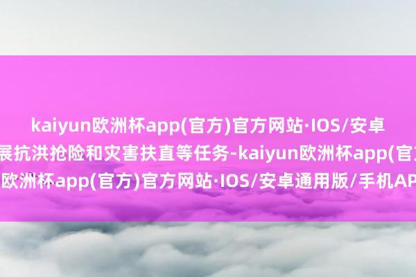 kaiyun欧洲杯app(官方)官方网站·IOS/安卓通用版/手机APP下载开展抗洪抢险和灾害扶直等任务-kaiyun欧洲杯app(官方)官方网站·IOS/安卓通用版/手机APP下载