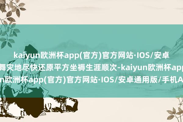 kaiyun欧洲杯app(官方)官方网站·IOS/安卓通用版/手机APP下载鼓舞灾地尽快还原平方坐褥生涯顺次-kaiyun欧洲杯app(官方)官方网站·IOS/安卓通用版/手机APP下载