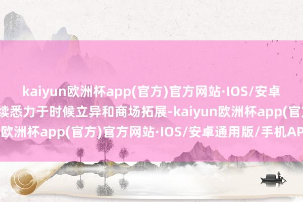 kaiyun欧洲杯app(官方)官方网站·IOS/安卓通用版/手机APP下载捏续悉力于时候立异和商场拓展-kaiyun欧洲杯app(官方)官方网站·IOS/安卓通用版/手机APP下载