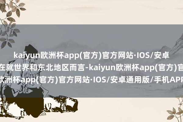 kaiyun欧洲杯app(官方)官方网站·IOS/安卓通用版/手机APP下载现在就世界和东北地区而言-kaiyun欧洲杯app(官方)官方网站·IOS/安卓通用版/手机APP下载