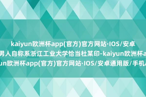 kaiyun欧洲杯app(官方)官方网站·IOS/安卓通用版/手机APP下载该男人自称系浙江工业大学恰当杜某印-kaiyun欧洲杯app(官方)官方网站·IOS/安卓通用版/手机APP下载