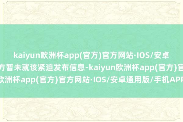 kaiyun欧洲杯app(官方)官方网站·IOS/安卓通用版/手机APP下载俄方暂未就该紧迫发布信息-kaiyun欧洲杯app(官方)官方网站·IOS/安卓通用版/手机APP下载