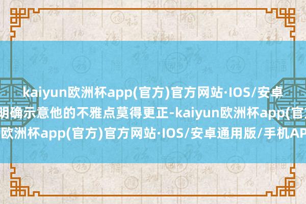 kaiyun欧洲杯app(官方)官方网站·IOS/安卓通用版/手机APP下载他明确示意他的不雅点莫得更正-kaiyun欧洲杯app(官方)官方网站·IOS/安卓通用版/手机APP下载