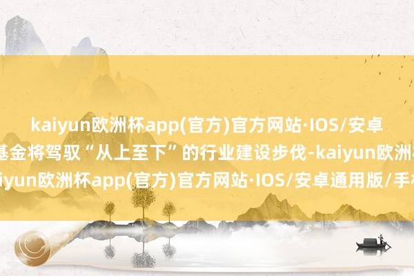 kaiyun欧洲杯app(官方)官方网站·IOS/安卓通用版/手机APP下载本基金将驾驭“从上至下”的行业建设步伐-kaiyun欧洲杯app(官方)官方网站·IOS/安卓通用版/手机APP下载