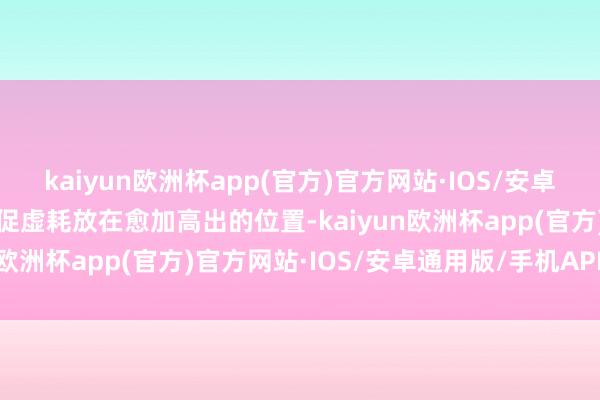 kaiyun欧洲杯app(官方)官方网站·IOS/安卓通用版/手机APP下载把促虚耗放在愈加高出的位置-kaiyun欧洲杯app(官方)官方网站·IOS/安卓通用版/手机APP下载