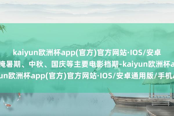 kaiyun欧洲杯app(官方)官方网站·IOS/安卓通用版/手机APP下载遮掩暑期、中秋、国庆等主要电影档期-kaiyun欧洲杯app(官方)官方网站·IOS/安卓通用版/手机APP下载