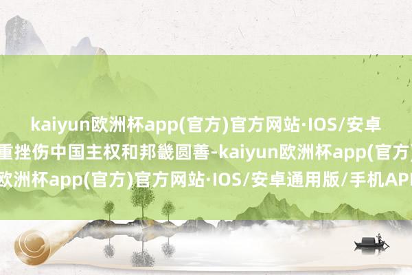 kaiyun欧洲杯app(官方)官方网站·IOS/安卓通用版/手机APP下载严重挫伤中国主权和邦畿圆善-kaiyun欧洲杯app(官方)官方网站·IOS/安卓通用版/手机APP下载