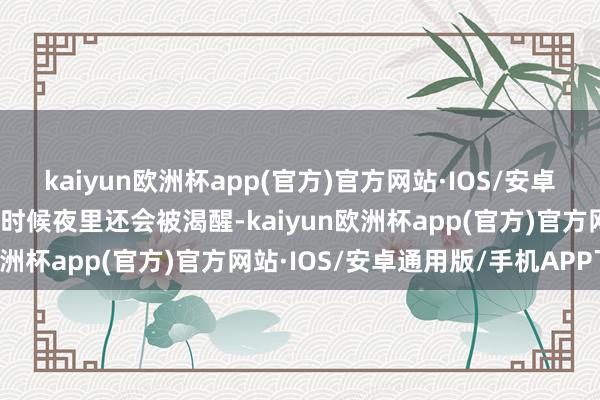 kaiyun欧洲杯app(官方)官方网站·IOS/安卓通用版/手机APP下载有时候夜里还会被渴醒-kaiyun欧洲杯app(官方)官方网站·IOS/安卓通用版/手机APP下载