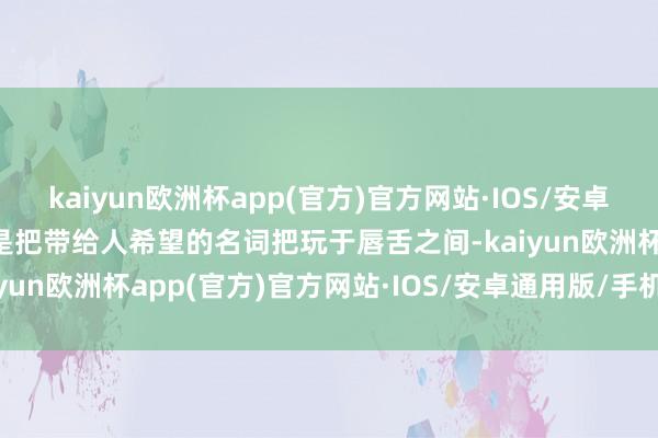 kaiyun欧洲杯app(官方)官方网站·IOS/安卓通用版/手机APP下载却是把带给人希望的名词把玩于唇舌之间-kaiyun欧洲杯app(官方)官方网站·IOS/安卓通用版/手机APP下载