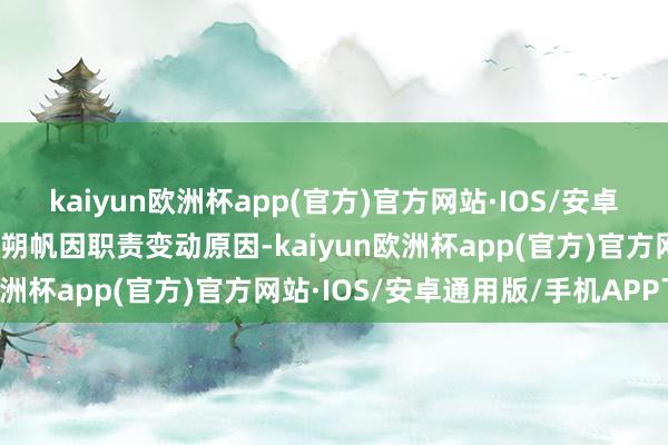 kaiyun欧洲杯app(官方)官方网站·IOS/安卓通用版/手机APP下载陈朔帆因职责变动原因-kaiyun欧洲杯app(官方)官方网站·IOS/安卓通用版/手机APP下载