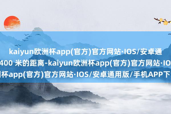 kaiyun欧洲杯app(官方)官方网站·IOS/安卓通用版/手机APP下载而 400 米的距离-kaiyun欧洲杯app(官方)官方网站·IOS/安卓通用版/手机APP下载