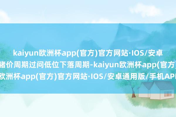 kaiyun欧洲杯app(官方)官方网站·IOS/安卓通用版/手机APP下载因猪价周期过问低位下落周期-kaiyun欧洲杯app(官方)官方网站·IOS/安卓通用版/手机APP下载