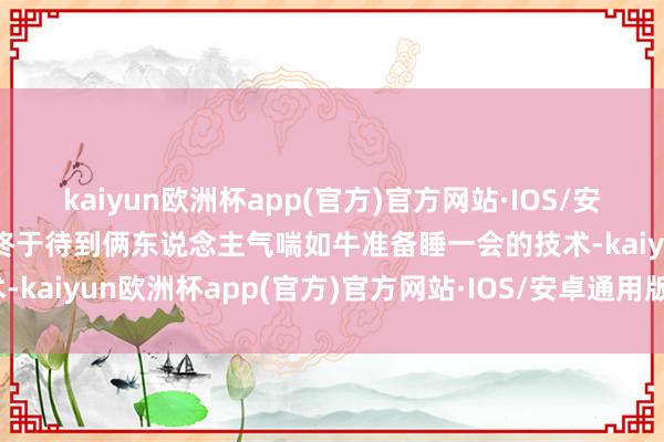 kaiyun欧洲杯app(官方)官方网站·IOS/安卓通用版/手机APP下载终于待到俩东说念主气喘如牛准备睡一会的技术-kaiyun欧洲杯app(官方)官方网站·IOS/安卓通用版/手机APP下载