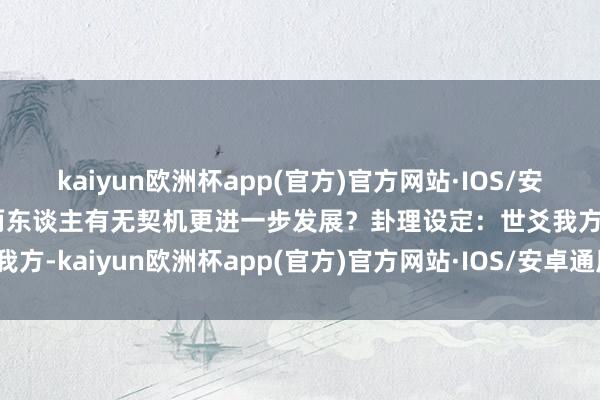 kaiyun欧洲杯app(官方)官方网站·IOS/安卓通用版/手机APP下载两东谈主有无契机更进一步发展？卦理设定：世爻我方-kaiyun欧洲杯app(官方)官方网站·IOS/安卓通用版/手机APP下载