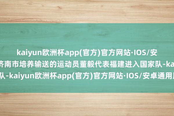 kaiyun欧洲杯app(官方)官方网站·IOS/安卓通用版/手机APP下载济南市培养输送的运动员董毅代表福建进入国家队-kaiyun欧洲杯app(官方)官方网站·IOS/安卓通用版/手机APP下载