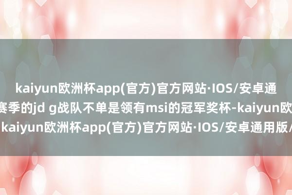 kaiyun欧洲杯app(官方)官方网站·IOS/安卓通用版/手机APP下载S13赛季的jd g战队不单是领有msi的冠军奖杯-kaiyun欧洲杯app(官方)官方网站·IOS/安卓通用版/手机APP下载