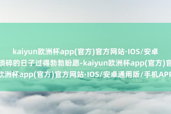 kaiyun欧洲杯app(官方)官方网站·IOS/安卓通用版/手机APP下载将琐碎的日子过得勃勃盼愿-kaiyun欧洲杯app(官方)官方网站·IOS/安卓通用版/手机APP下载