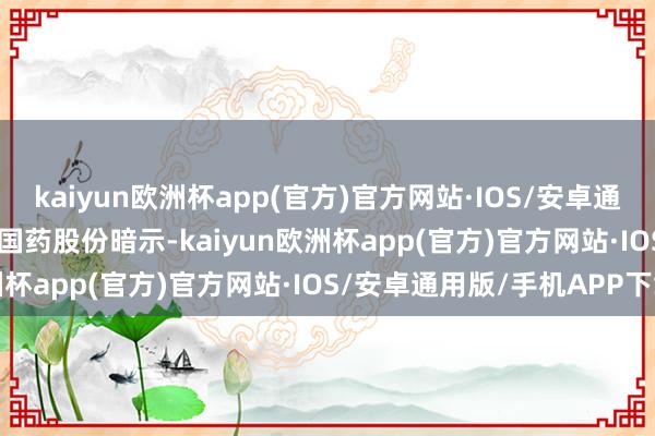 kaiyun欧洲杯app(官方)官方网站·IOS/安卓通用版/手机APP下载    国药股份暗示-kaiyun欧洲杯app(官方)官方网站·IOS/安卓通用版/手机APP下载