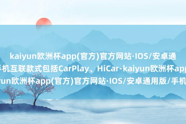 kaiyun欧洲杯app(官方)官方网站·IOS/安卓通用版/手机APP下载手机互联款式包括CarPlay、HiCar-kaiyun欧洲杯app(官方)官方网站·IOS/安卓通用版/手机APP下载