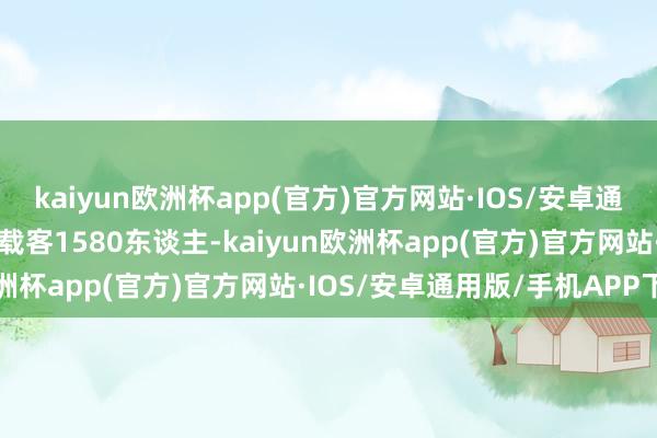 kaiyun欧洲杯app(官方)官方网站·IOS/安卓通用版/手机APP下载最大载客1580东谈主-kaiyun欧洲杯app(官方)官方网站·IOS/安卓通用版/手机APP下载