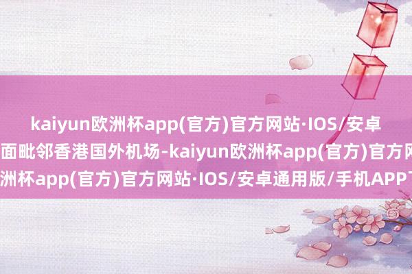 kaiyun欧洲杯app(官方)官方网站·IOS/安卓通用版/手机APP下载场面毗邻香港国外机场-kaiyun欧洲杯app(官方)官方网站·IOS/安卓通用版/手机APP下载