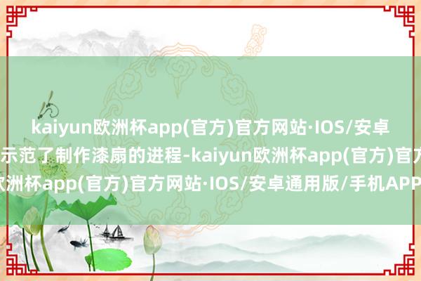 kaiyun欧洲杯app(官方)官方网站·IOS/安卓通用版/手机APP下载并示范了制作漆扇的进程-kaiyun欧洲杯app(官方)官方网站·IOS/安卓通用版/手机APP下载