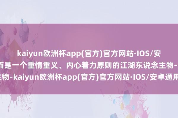 kaiyun欧洲杯app(官方)官方网站·IOS/安卓通用版/手机APP下载而是一个重情重义、内心着力原则的江湖东说念主物-kaiyun欧洲杯app(官方)官方网站·IOS/安卓通用版/手机APP下载