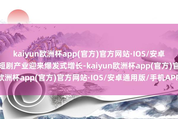 kaiyun欧洲杯app(官方)官方网站·IOS/安卓通用版/手机APP下载微短剧产业迎来爆发式增长-kaiyun欧洲杯app(官方)官方网站·IOS/安卓通用版/手机APP下载