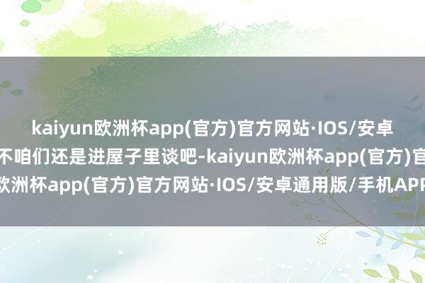 kaiyun欧洲杯app(官方)官方网站·IOS/安卓通用版/手机APP下载要不咱们还是进屋子里谈吧-kaiyun欧洲杯app(官方)官方网站·IOS/安卓通用版/手机APP下载