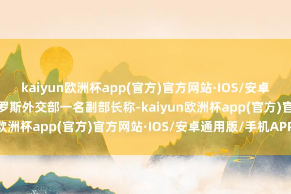 kaiyun欧洲杯app(官方)官方网站·IOS/安卓通用版/手机APP下载俄罗斯外交部一名副部长称-kaiyun欧洲杯app(官方)官方网站·IOS/安卓通用版/手机APP下载