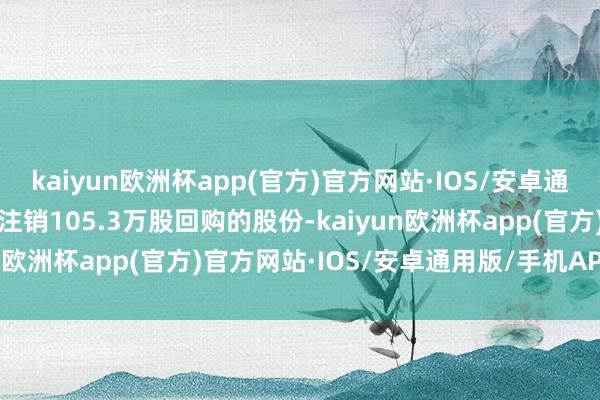 kaiyun欧洲杯app(官方)官方网站·IOS/安卓通用版/手机APP下载公司注销105.3万股回购的股份-kaiyun欧洲杯app(官方)官方网站·IOS/安卓通用版/手机APP下载