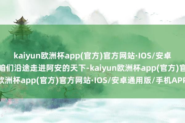 kaiyun欧洲杯app(官方)官方网站·IOS/安卓通用版/手机APP下载让咱们沿途走进阿安的天下-kaiyun欧洲杯app(官方)官方网站·IOS/安卓通用版/手机APP下载