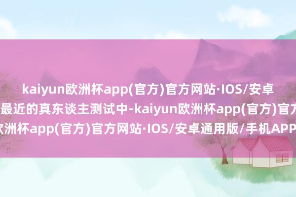 kaiyun欧洲杯app(官方)官方网站·IOS/安卓通用版/手机APP下载在最近的真东谈主测试中-kaiyun欧洲杯app(官方)官方网站·IOS/安卓通用版/手机APP下载