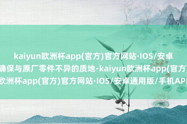 kaiyun欧洲杯app(官方)官方网站·IOS/安卓通用版/手机APP下载以确保与原厂零件不异的质地-kaiyun欧洲杯app(官方)官方网站·IOS/安卓通用版/手机APP下载