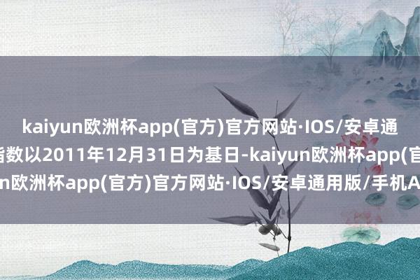 kaiyun欧洲杯app(官方)官方网站·IOS/安卓通用版/手机APP下载该指数以2011年12月31日为基日-kaiyun欧洲杯app(官方)官方网站·IOS/安卓通用版/手机APP下载