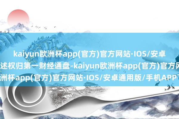 kaiyun欧洲杯app(官方)官方网站·IOS/安卓通用版/手机APP下载著述权归第一财经通盘-kaiyun欧洲杯app(官方)官方网站·IOS/安卓通用版/手机APP下载