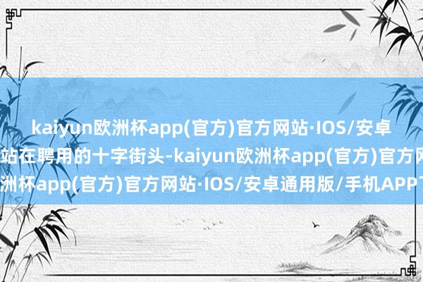 kaiyun欧洲杯app(官方)官方网站·IOS/安卓通用版/手机APP下载正站在聘用的十字街头-kaiyun欧洲杯app(官方)官方网站·IOS/安卓通用版/手机APP下载