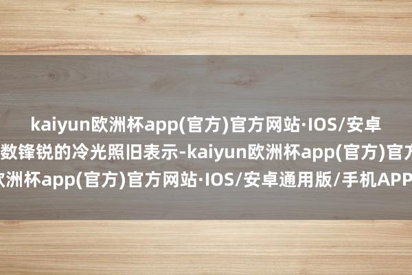 kaiyun欧洲杯app(官方)官方网站·IOS/安卓通用版/手机APP下载扫数锋锐的冷光照旧表示-kaiyun欧洲杯app(官方)官方网站·IOS/安卓通用版/手机APP下载