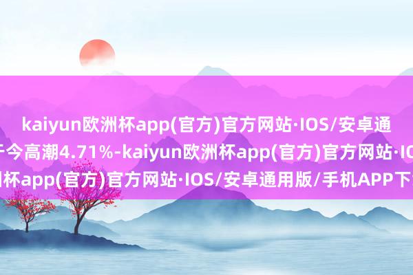 kaiyun欧洲杯app(官方)官方网站·IOS/安卓通用版/手机APP下载年于今高潮4.71%-kaiyun欧洲杯app(官方)官方网站·IOS/安卓通用版/手机APP下载